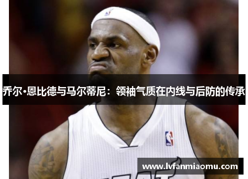 乔尔·恩比德与马尔蒂尼:领袖气质在内线与后防的传承
