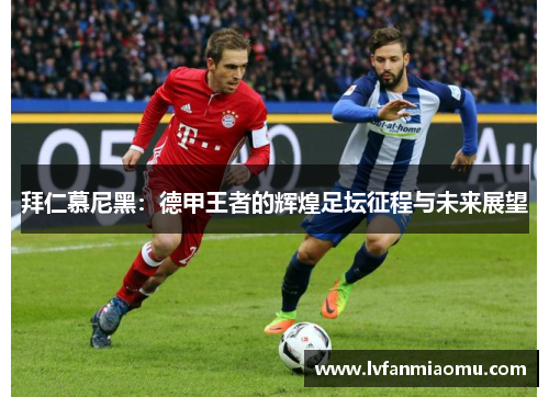 拜仁慕尼黑:德甲王者的辉煌足坛征程与未来展望