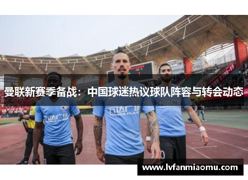 曼联新赛季备战:中国球迷热议球队阵容与转会动态
